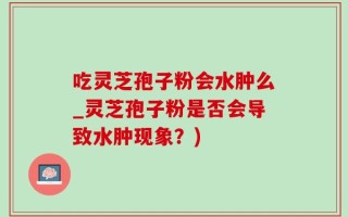 吃灵芝孢子粉会水肿么_灵芝孢子粉是否会导致水肿现象？)