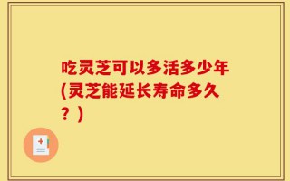 吃灵芝可以多活多少年(灵芝能延长寿命多久？)