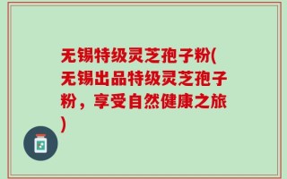 无锡特级灵芝孢子粉(无锡出品特级灵芝孢子粉，享受自然健康之旅)