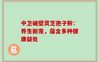 中卫破壁灵芝孢子粉：养生新宠，蕴含多种健康益处