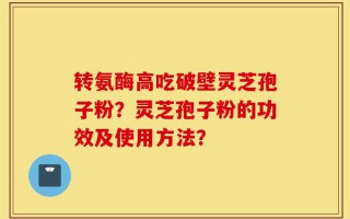 转氨酶高吃破壁灵芝孢子粉？灵芝孢子粉的功效及使用方法？