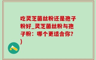吃灵芝菌丝粉还是孢子粉好_灵芝菌丝粉与孢子粉：哪个更适合你？)