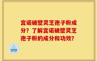 宫诺破壁灵芝孢子粉成分？了解宫诺破壁灵芝孢子粉的成分和功效？