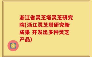 浙江省灵芝塔灵芝研究院(浙江灵芝塔研究新成果 开发出多种灵芝产品)