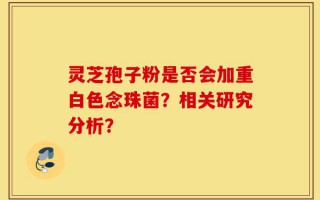 灵芝孢子粉是否会加重白色念珠菌？相关研究分析？
