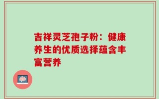 吉祥灵芝孢子粉：健康养生的优质选择蕴含丰富营养