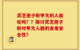 灵芝孢子粉甲亢的人能吃吗？？探讨灵芝孢子粉对甲亢人群的食用安全性？