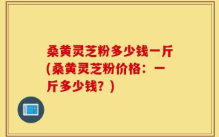 桑黄灵芝粉多少钱一斤(桑黄灵芝粉价格：一斤多少钱？)