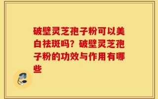 破壁灵芝孢子粉可以美白祛斑吗？破壁灵芝孢子粉的功效与作用有哪些