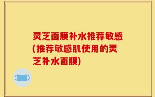 灵芝面膜补水推荐敏感(推荐敏感肌使用的灵芝补水面膜)