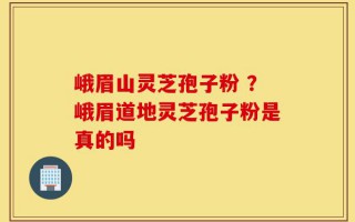 峨眉山灵芝孢子粉 ？峨眉道地灵芝孢子粉是真的吗