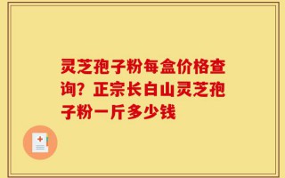 灵芝孢子粉每盒价格查询？正宗长白山灵芝孢子粉一斤多少钱