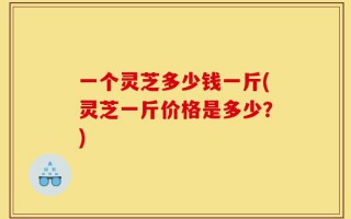 一个灵芝多少钱一斤(灵芝一斤价格是多少？)