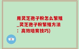 用灵芝孢子粉怎么繁殖_灵芝孢子粉繁殖方法：高效培育技巧)