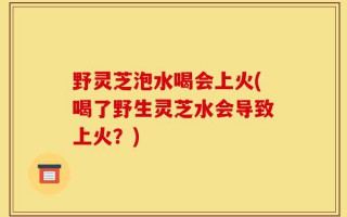 野灵芝泡水喝会上火(喝了野生灵芝水会导致上火？)
