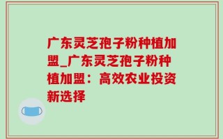 广东灵芝孢子粉种植加盟_广东灵芝孢子粉种植加盟：高效农业投资新选择