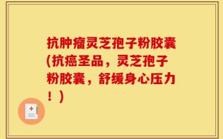 抗肿瘤灵芝孢子粉胶囊(抗癌圣品，灵芝孢子粉胶囊，舒缓身心压力！)