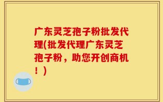 广东灵芝孢子粉批发代理(批发代理广东灵芝孢子粉，助您开创商机！)