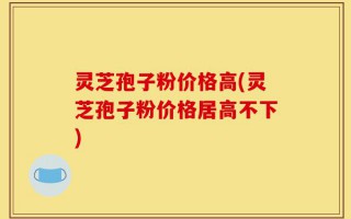 灵芝孢子粉价格高(灵芝孢子粉价格居高不下)
