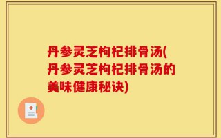丹参灵芝枸杞排骨汤(丹参灵芝枸杞排骨汤的美味健康秘诀)