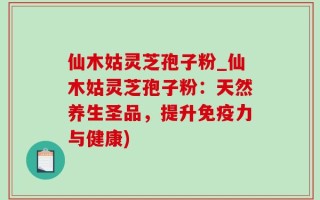 仙木姑灵芝孢子粉_仙木姑灵芝孢子粉：天然养生圣品，提升免疫力与健康)