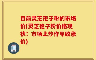 目前灵芝孢子粉的市场价(灵芝孢子粉价格现状：市场上炒作导致涨价)