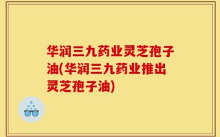 华润三九药业灵芝孢子油(华润三九药业推出灵芝孢子油)