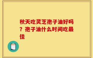 秋天吃灵芝孢子油好吗？孢子油什么时间吃最佳