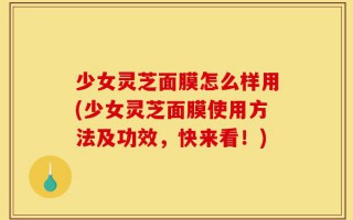 少女灵芝面膜怎么样用(少女灵芝面膜使用方法及功效，快来看！)