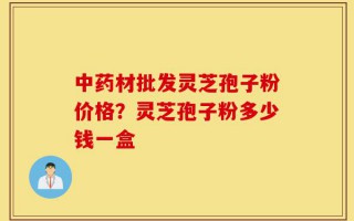 中药材批发灵芝孢子粉价格？灵芝孢子粉多少钱一盒
