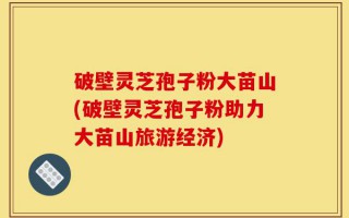 破壁灵芝孢子粉大苗山(破壁灵芝孢子粉助力大苗山旅游经济)
