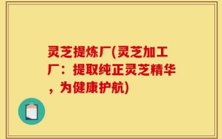灵芝提炼厂(灵芝加工厂：提取纯正灵芝精华，为健康护航)