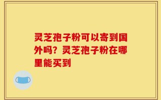 灵芝孢子粉可以寄到国外吗？灵芝孢子粉在哪里能买到