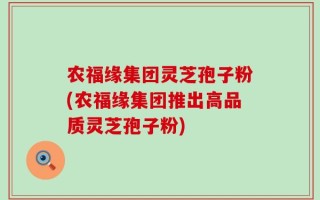农福缘集团灵芝孢子粉(农福缘集团推出高品质灵芝孢子粉)