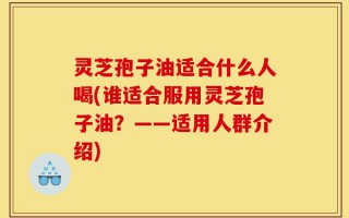 灵芝孢子油适合什么人喝(谁适合服用灵芝孢子油？——适用人群介绍)