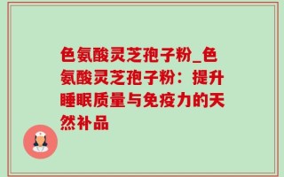 色氨酸灵芝孢子粉_色氨酸灵芝孢子粉：提升睡眠质量与免疫力的天然补品