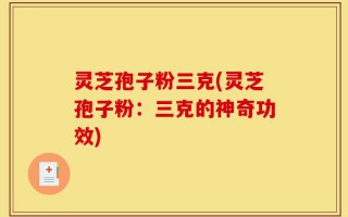 灵芝孢子粉三克(灵芝孢子粉：三克的神奇功效)