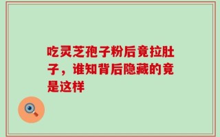吃灵芝孢子粉后竟拉肚子，谁知背后隐藏的竟是这样
