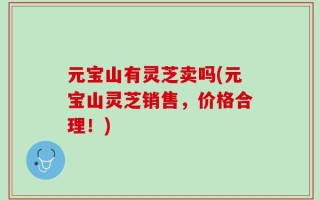 元宝山有灵芝卖吗(元宝山灵芝销售，价格合理！)