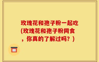 玫瑰花和孢子粉一起吃(玫瑰花和孢子粉同食，你真的了解过吗？)