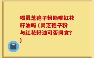 喝灵芝孢子粉能喝红花籽油吗 (灵芝孢子粉与红花籽油可否同食？)