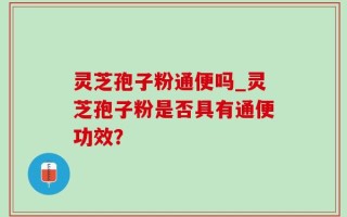 灵芝孢子粉通便吗_灵芝孢子粉是否具有通便功效？