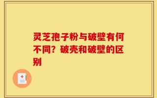 灵芝孢子粉与破壁有何不同？破壳和破壁的区别