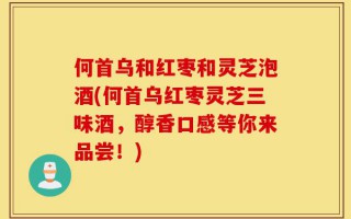 何首乌和红枣和灵芝泡酒(何首乌红枣灵芝三味酒，醇香口感等你来品尝！)