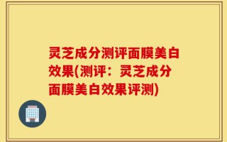 灵芝成分测评面膜美白效果(测评：灵芝成分面膜美白效果评测)