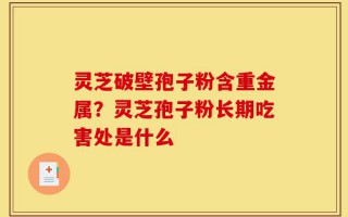 灵芝破壁孢子粉含重金属？灵芝孢子粉长期吃害处是什么