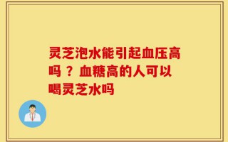 灵芝泡水能引起血压高吗 ？血糖高的人可以喝灵芝水吗
