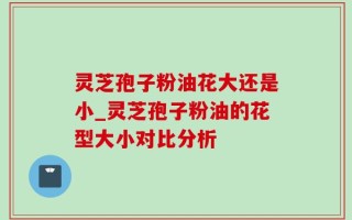 灵芝孢子粉油花大还是小_灵芝孢子粉油的花型大小对比分析