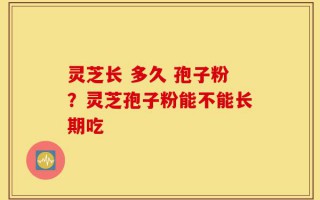 灵芝长 多久 孢子粉？灵芝孢子粉能不能长期吃