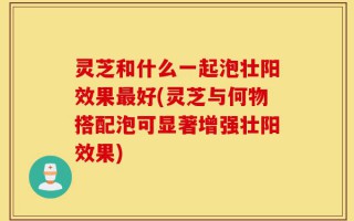 灵芝和什么一起泡壮阳效果最好(灵芝与何物搭配泡可显著增强壮阳效果)